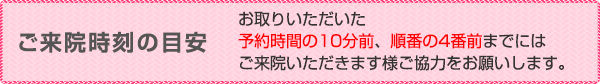 ご来院時刻の目安 <div id="meyasu-title-raiin-message">お取りいただいた<strong>予約時間の10分前</strong>、<strong>順番の4番前</strong>までにはご来院いただきます様ご協力をお願いします。</div>