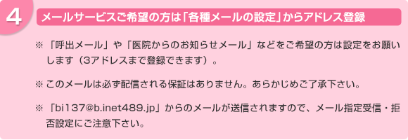 メールサービスをご希望の方は各種メールの設定からアドレス登録。「呼出メール」や「医院からのお知らせメール」などをご希望の方は設定をお願いします。このメールは必ず配信される保証はありません。あらかじめご了承下さい。「bi137@b.inet489.jp」からのメールが送信されますので、メール指定受信・拒否設定にご注意下さい。